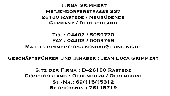 Firma Grimmert Metjendorfer Str. 337 26180 Rastede Germany/Deutschland Tel.: 04402/5059770 Fax: 04402/5059769 E-mail: grimmert-trockenbau@t-online.de Geschäftsführer und Inhaber : Jean Luca Grimmert Sitz der Firma: D-26180 Rastede Gerichtsstand: Oldenburg/Oldenburg St.-Nr.: 69/115/15312 Betriebsnr.: 76115719